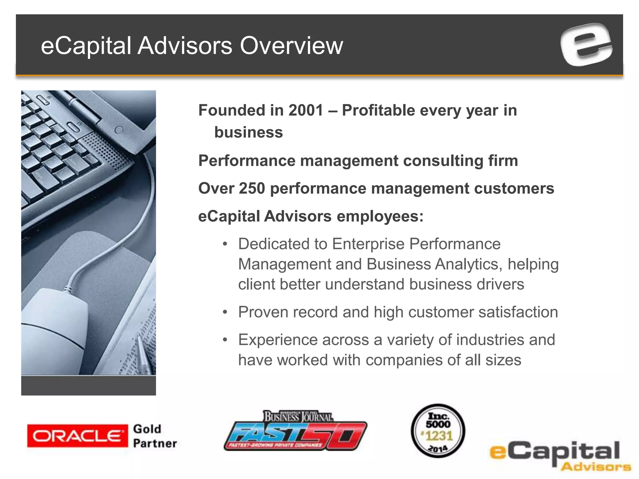Founded in 2001 – Profitable every year in
business
Performance management consulting firm
Over 250 performance management customers
eCapital Advisors employees:
• Dedicated to Enterprise Performance
Management and Business Analytics, helping
client better understand business drivers
• Proven record and high customer satisfaction
• Experience across a variety of industries and
have worked with companies of all sizes
eCapital Advisors Overview
 