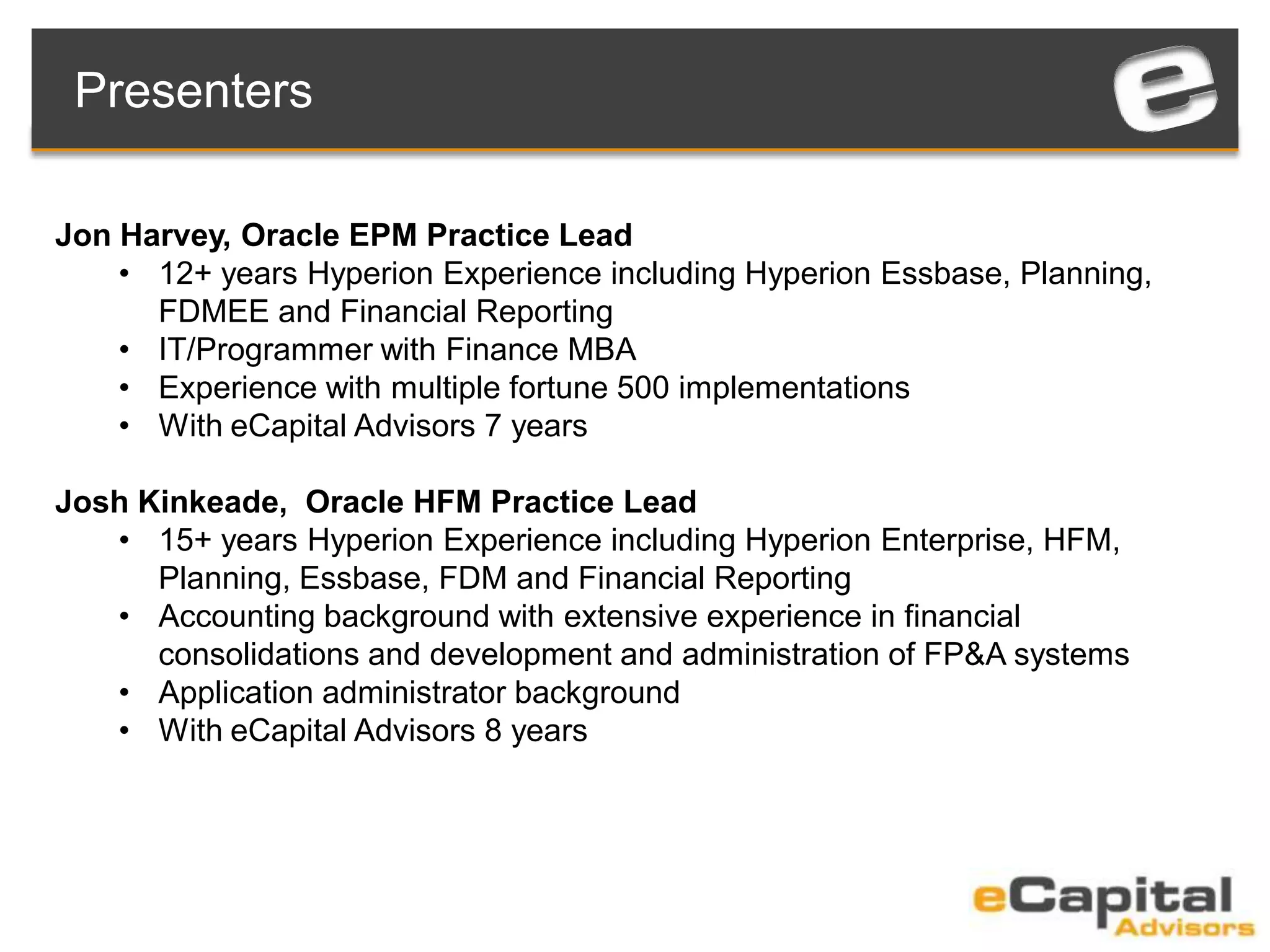 Jon Harvey, Oracle EPM Practice Lead
• 12+ years Hyperion Experience including Hyperion Essbase, Planning,
FDMEE and Financial Reporting
• IT/Programmer with Finance MBA
• Experience with multiple fortune 500 implementations
• With eCapital Advisors 7 years
Josh Kinkeade, Oracle HFM Practice Lead
• 15+ years Hyperion Experience including Hyperion Enterprise, HFM,
Planning, Essbase, FDM and Financial Reporting
• Accounting background with extensive experience in financial
consolidations and development and administration of FP&A systems
• Application administrator background
• With eCapital Advisors 8 years
Presenters
 