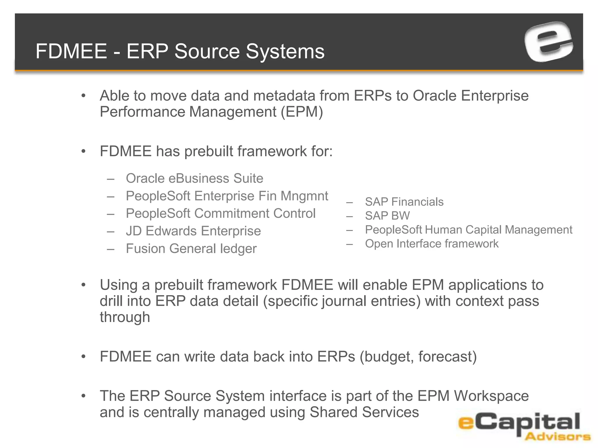 FDMEE - ERP Source Systems
• Able to move data and metadata from ERPs to Oracle Enterprise
Performance Management (EPM)
• FDMEE has prebuilt framework for:
– Oracle eBusiness Suite
– PeopleSoft Enterprise Fin Mngmnt
– PeopleSoft Commitment Control
– JD Edwards Enterprise
– Fusion General ledger
• Using a prebuilt framework FDMEE will enable EPM applications to
drill into ERP data detail (specific journal entries) with context pass
through
• FDMEE can write data back into ERPs (budget, forecast)
• The ERP Source System interface is part of the EPM Workspace
and is centrally managed using Shared Services
– SAP Financials
– SAP BW
– PeopleSoft Human Capital Management
– Open Interface framework
 