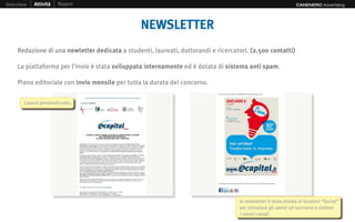 Overview   Attività   Report                                                                                   CANENERO Advertising




                                                NEWSLETTER
    Redazione di una newletter dedicata a studenti, laureati, dottorandi e ricercatori. (2.500 contatti)

    La piattaforma per l’invio è stata sviluppata internamente ed è dotata di sistema anti spam.

    Piano editoriale con invio mensile per tutta la durata del concorso.

       Layout personalizzato.




                                                                                   la newsletter è stata dotata di funzioni “Social”
                                                                                   per stimolare gli utenti ad iscriversi e visitare
                                                                                    i nostri canali.
 