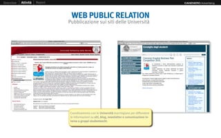 Overview   Attività   Report                                                                    CANENERO Advertising




                                WEB PUBLIC RELATION
                               Pubblicazione sui siti delle Università




                                Coordinamento con le Università marchigiane per diffondere
                                le informazioni su siti, blog, newsletter e comunicazione in-
                                terna a gruppi studenteschi.
 