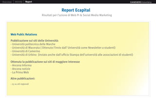 Overview    Attività    Report                                                                              CANENERO Advertising




                                                  Report Ecapital
                                 Risultati per l’azione di Web Pr & Social Media Marketing




       Web Public Relations

       Pubblicazione sui siti delle Università:
       - Università politecnica delle Marche
       - Università di Macerata ( Ottenuto l’invio dall’ Università come Newsletter a studenti)
       - Università di Camerino
       - Università di Urbino (inviato anche dall’ufficio Stampa dell’università alle associazioni di studenti)

       Ottenuta la pubblicazione sui siti di maggiore interesse
       - Ancona Informa
       - Ancona notizie
       - La Prima Web

       Altre pubblicazioni:
       - 25 su siti regionali
 