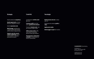 Strategia                           Creatività                        Tecnologia



Analisi attività dei competitors.   Coordinamento attività creati-    Riallineamento del sito in chiave
                                    ve online.                        web 2.0.
Analisi opportunità su Social
Networks, Blogsfera e Forum.        Creazione profili Social Net-     Produzione dei contenuti grafici e
                                    work e gestione dei contenuti.    video.
Analisi reputazione web.
                                    Creazione iniziative web: mini-   Applicazioni mobile.
Web Strategy: pianificazione        siti, concorsi, video e virali.
e organizzazione delle attività                                       Monitoraggio & report dei risultati.
online a breve e lungo termine.     Ufficio stampa online: diffu-
                                    sione news e comunicati,
Supporto web alla comuni-           gestione delle blog relations.
cazione tradizionale: lancio
nuovi prodotti o collezioni,        Partecipazione, moderazione
promozioni ed eventi.               e stimolo di conversazioni su
                                    forum e communities.




                                                                                                             CANENERO Advertising
                                                                                                             Via Adriatica, 72
                                                                                                             60028 - Osimo Stazione (AN)
                                                                                                             tel. +39 071 72 11 116

                                                                                                             info@canenero.com
                                                                                                             www.canenero.com
 