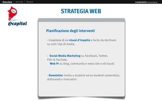 Overview   Attività   Report                                                                  CANENERO Advertising




                                          STRATEGIA WEB


                               Pianificazione degli interventi

                               - Creazione di un visual d’impatto e facile da declinare
                               su tutti i tipi di media.


                               - Social Media Marketing su Facebook, Twitter,
                               Flikr & YouTube.
                                  Web Pr su blog, community e news site e siti locali.


                               - Newsletter rivolta a studenti ed ex studenti universitari,
                               dottorandi e ricercatori .
 
