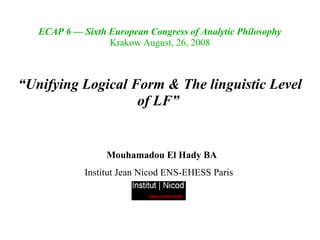 ECAP 6 — Sixth European Congress of Analytic Philosophy
                  Krakow August, 26, 2008



“Unifying Logical Form & The linguistic Level
                   of LF” 


                  Mouhamadou El Hady BA
             Institut Jean Nicod ENS-EHESS Paris
 