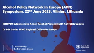 Alcohol Policy Network in Europe (APN)
Symposium, 22nd June 2023, Vilnius, Lithuania
WHO/EU Evidence into Action Alcohol Project (EVID-ACTION): Update
Dr Eric Carlin, WHO Regional Office for Europe
 