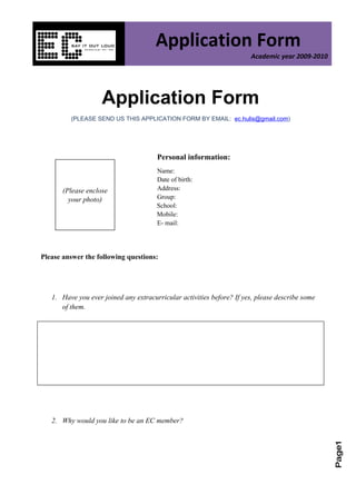 Application Form
                                                                       Academic year 2009-2010




                    Application Form
         (PLEASE SEND US THIS APPLICATION FORM BY EMAIL: ec.hulis@gmail.com)




                                       Personal information:
                                       Name:
                                       Date of birth:
       (Please enclose                 Address:
         your photo)                   Group:
                                       School:
                                       Mobile:
                                       E- mail:




Please answer the following questions:




   1. Have you ever joined any extracurricular activities before? If yes, please describe some
      of them.




   2. Why would you like to be an EC member?
                                                                                                 Page1
 