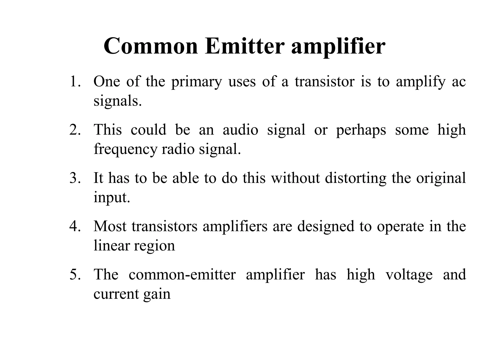 Common Emitter amplifier
1. One of the primary uses of a transistor is to amplify ac
signals.
2. This could be an audio signal or perhaps some high
frequency radio signal.
3. It has to be able to do this without distorting the original
input.
4. Most transistors amplifiers are designed to operate in the
linear region
5. The common-emitter amplifier has high voltage and
current gain
 