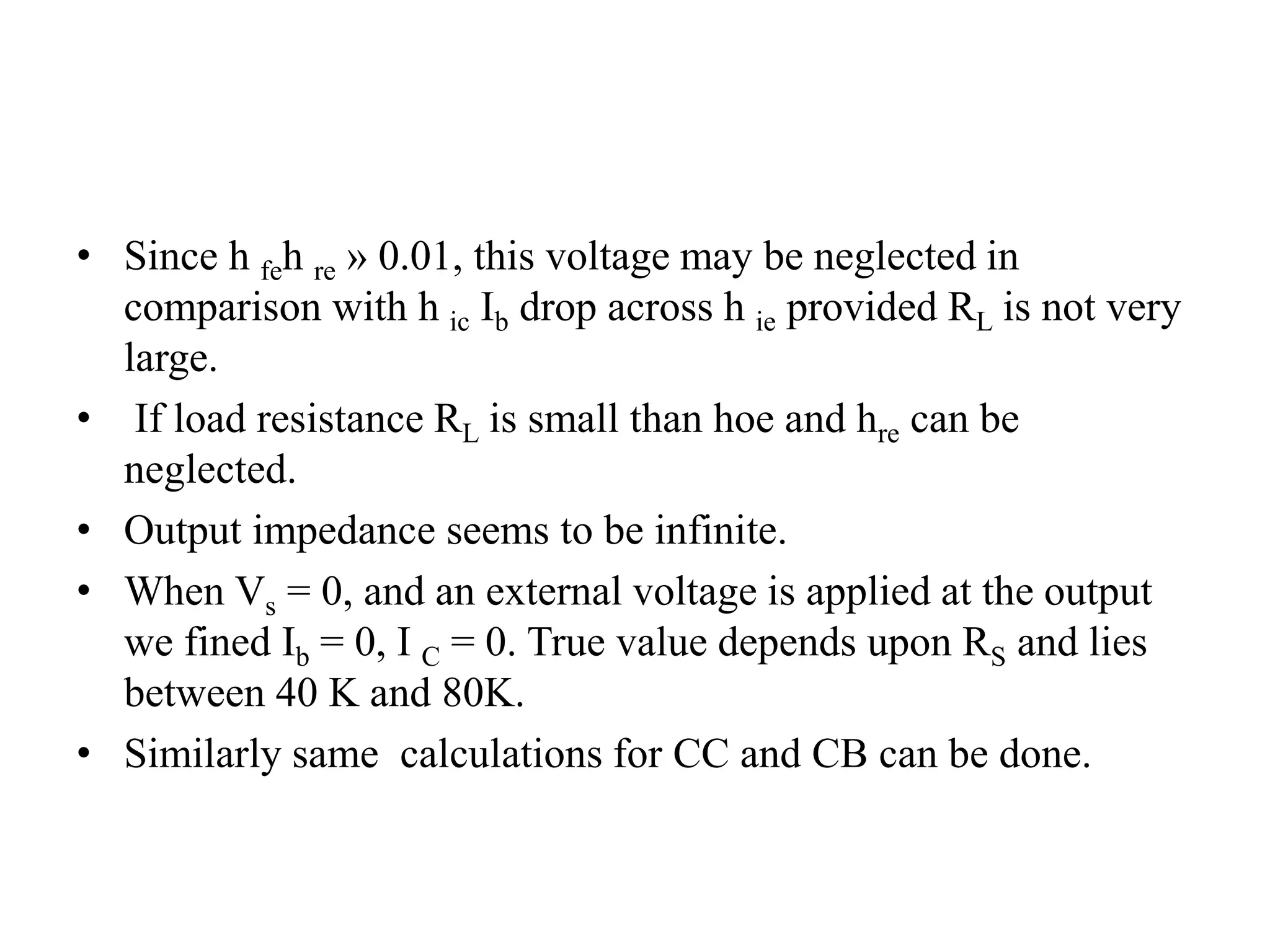 • Since h feh re » 0.01, this voltage may be neglected in
comparison with h ic Ib drop across h ie provided RL is not very
large.
• If load resistance RL is small than hoe and hre can be
neglected.
• Output impedance seems to be infinite.
• When Vs = 0, and an external voltage is applied at the output
we fined Ib = 0, I C = 0. True value depends upon RS and lies
between 40 K and 80K.
• Similarly same calculations for CC and CB can be done.
 