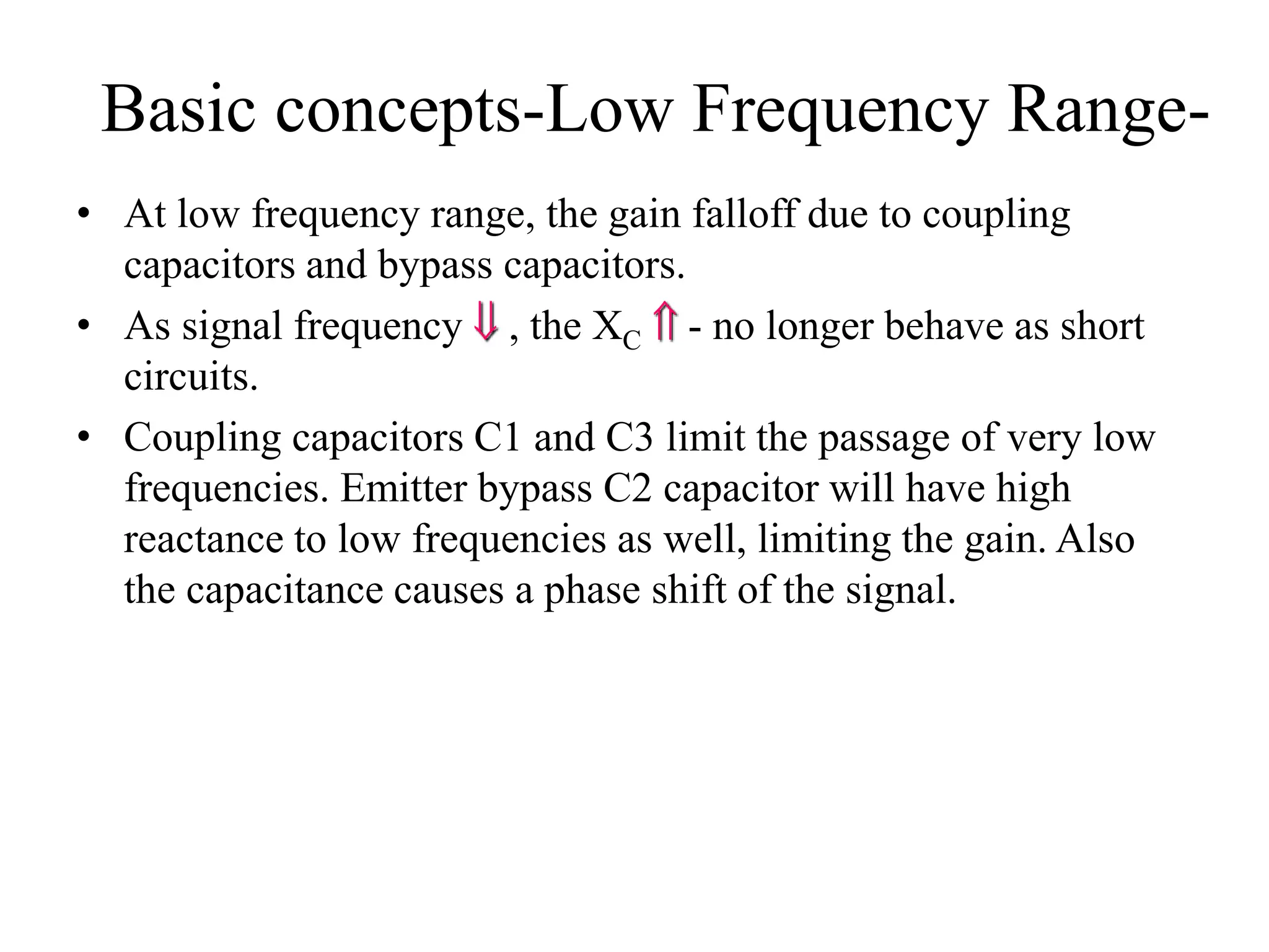 Basic concepts-Low Frequency Range-
• At low frequency range, the gain falloff due to coupling
capacitors and bypass capacitors.
• As signal frequency  , the XC  - no longer behave as short
circuits.
• Coupling capacitors C1 and C3 limit the passage of very low
frequencies. Emitter bypass C2 capacitor will have high
reactance to low frequencies as well, limiting the gain. Also
the capacitance causes a phase shift of the signal.
 