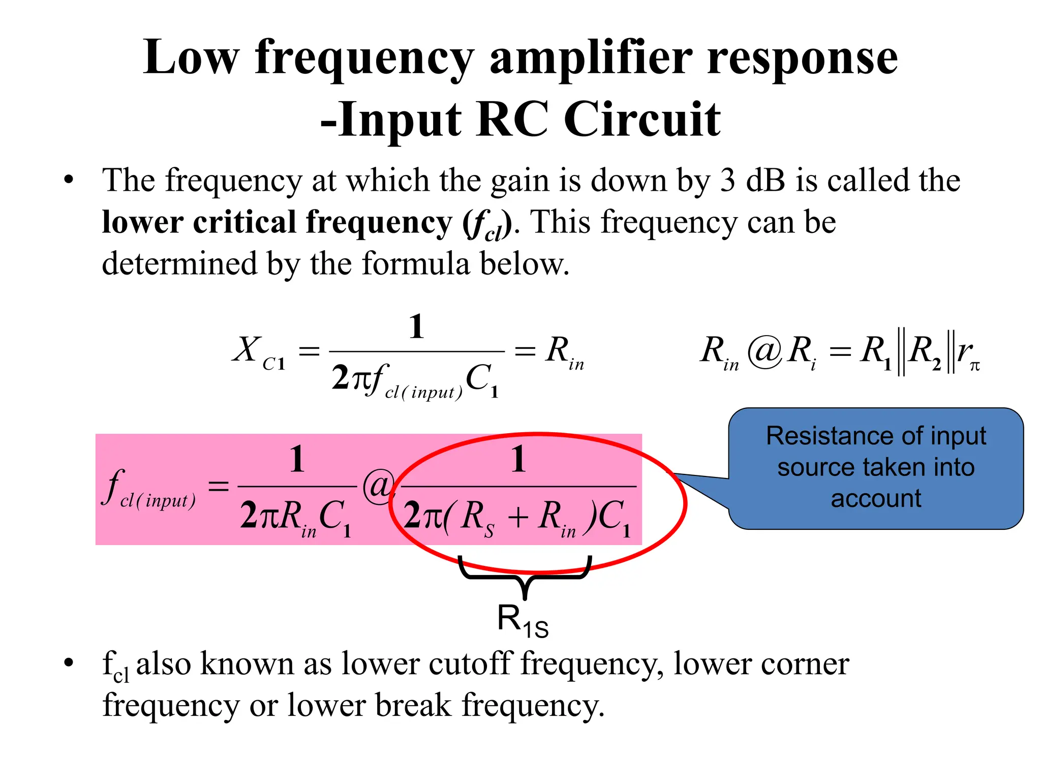 Low frequency amplifier response
-Input RC Circuit
• The frequency at which the gain is down by 3 dB is called the
lower critical frequency (fcl). This frequency can be
determined by the formula below.
• fcl also known as lower cutoff frequency, lower corner
frequency or lower break frequency.
in
)
input
(
cl
C
R
C
f
X 


1
1
2
1
1
1
2
1
2
1
C
)
R
R
(
@
C
R
f
in
S
in
)
input
(
cl




Resistance of input
source taken into
account

 r
R
R
R
@
R i
in 2
1
R1S
 