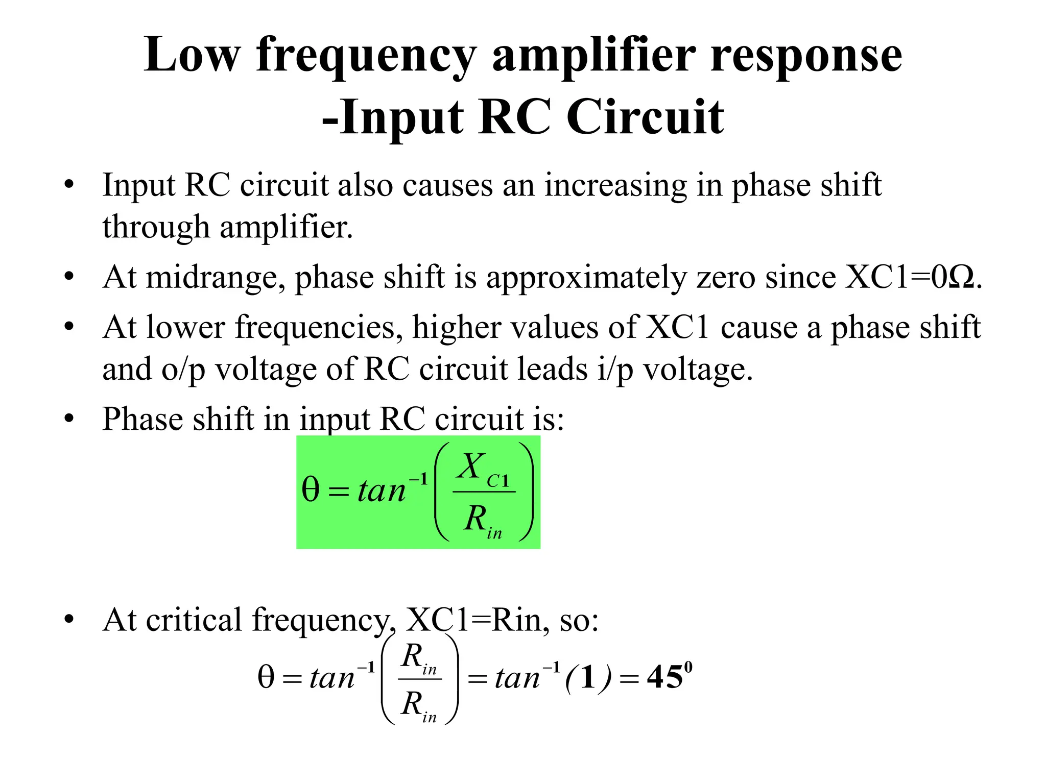 Low frequency amplifier response
-Input RC Circuit
• Input RC circuit also causes an increasing in phase shift
through amplifier.
• At midrange, phase shift is approximately zero since XC1=0Ω.
• At lower frequencies, higher values of XC1 cause a phase shift
and o/p voltage of RC circuit leads i/p voltage.
• Phase shift in input RC circuit is:
• At critical frequency, XC1=Rin, so:









 
in
C
R
X
tan 1
1
0
1
1
45
1 










 

)
(
tan
R
R
tan
in
in
 