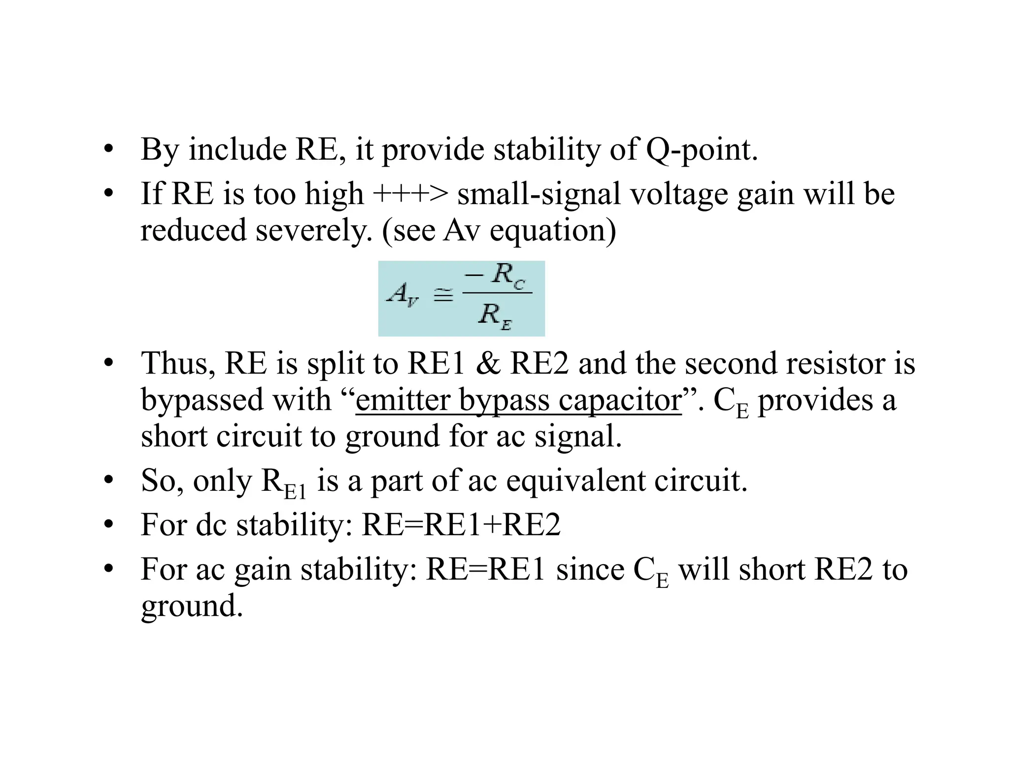 • By include RE, it provide stability of Q-point.
• If RE is too high +++> small-signal voltage gain will be
reduced severely. (see Av equation)
• Thus, RE is split to RE1 & RE2 and the second resistor is
bypassed with “emitter bypass capacitor”. CE provides a
short circuit to ground for ac signal.
• So, only RE1 is a part of ac equivalent circuit.
• For dc stability: RE=RE1+RE2
• For ac gain stability: RE=RE1 since CE will short RE2 to
ground.
 