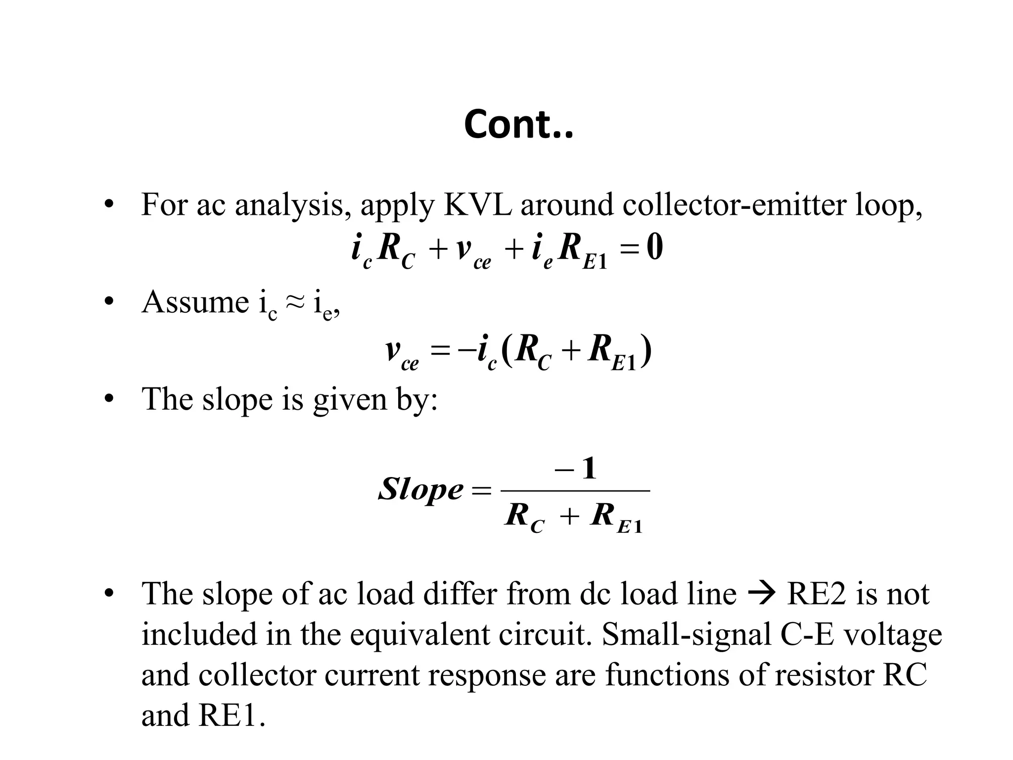 Cont..
• For ac analysis, apply KVL around collector-emitter loop,
• Assume ic ≈ ie,
• The slope is given by:
• The slope of ac load differ from dc load line  RE2 is not
included in the equivalent circuit. Small-signal C-E voltage
and collector current response are functions of resistor RC
and RE1.
0
1 

 E
e
ce
C
c R
i
v
R
i
)
( 1
E
C
c
ce R
R
i
v 


1
1
E
C R
R
Slope



 
