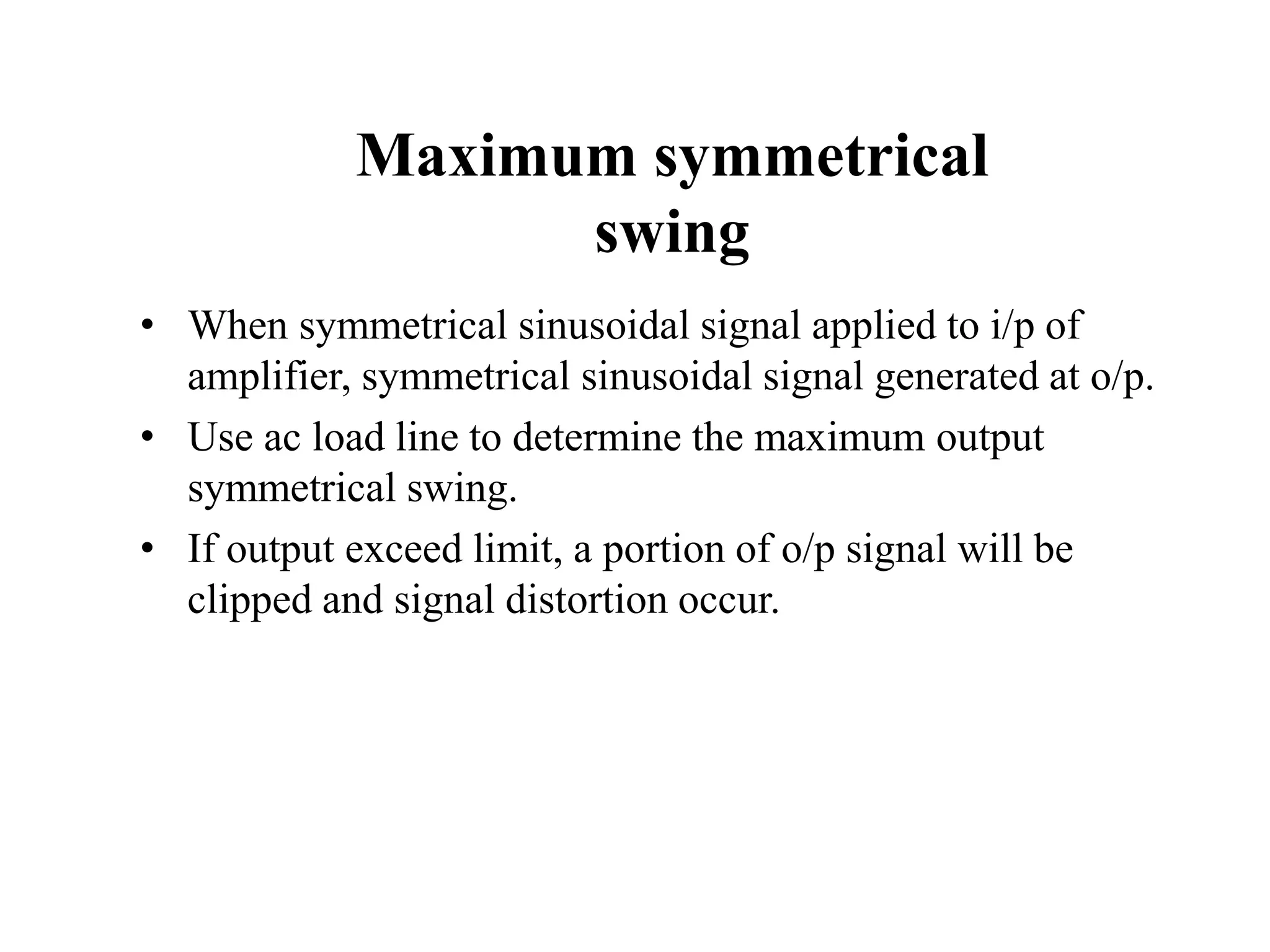 Maximum symmetrical
swing
• When symmetrical sinusoidal signal applied to i/p of
amplifier, symmetrical sinusoidal signal generated at o/p.
• Use ac load line to determine the maximum output
symmetrical swing.
• If output exceed limit, a portion of o/p signal will be
clipped and signal distortion occur.
 