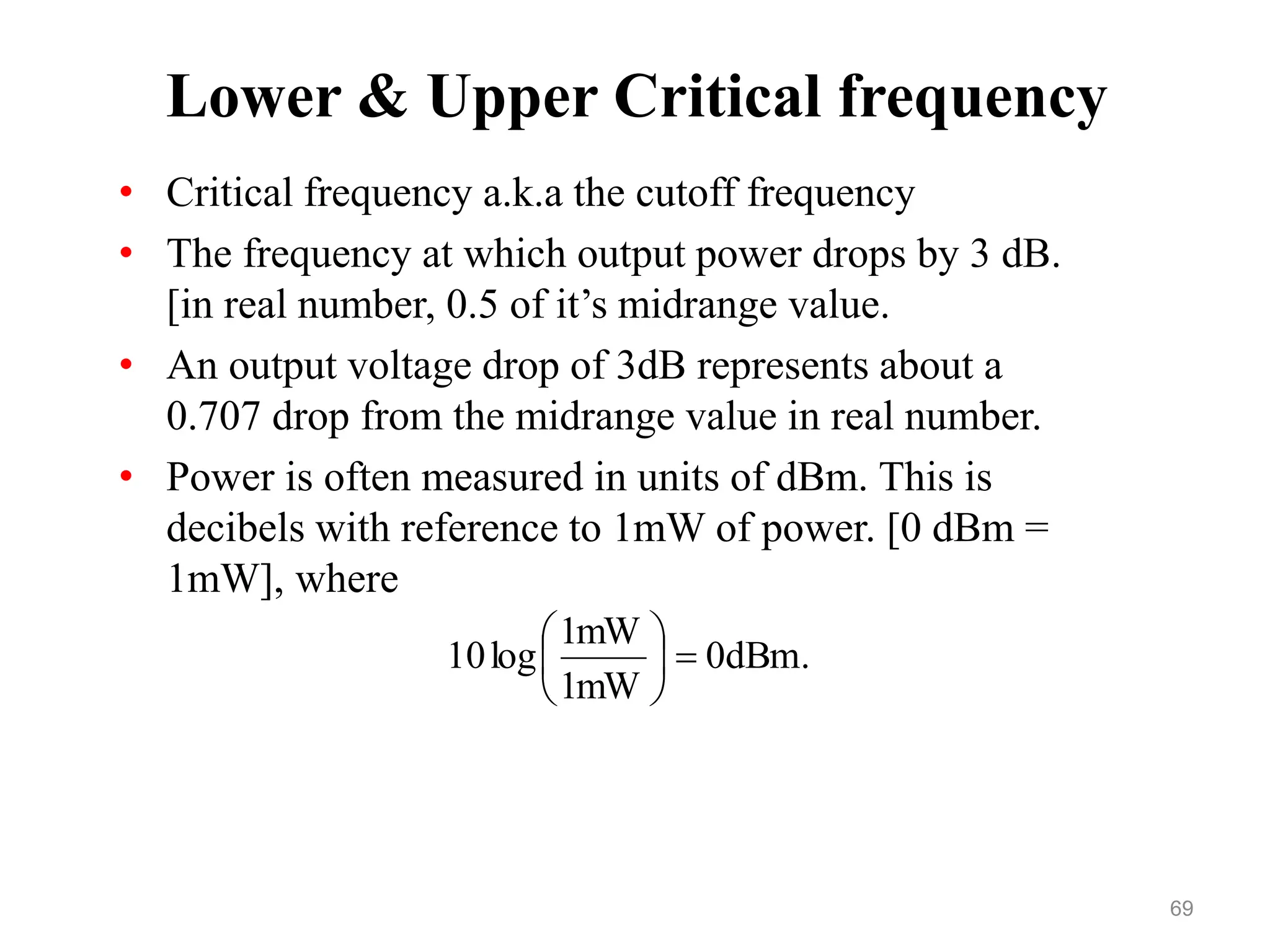Lower & Upper Critical frequency
• Critical frequency a.k.a the cutoff frequency
• The frequency at which output power drops by 3 dB.
[in real number, 0.5 of it’s midrange value.
• An output voltage drop of 3dB represents about a
0.707 drop from the midrange value in real number.
• Power is often measured in units of dBm. This is
decibels with reference to 1mW of power. [0 dBm =
1mW], where
.
dBm
0
mW
1
mW
1
log
10 






69
 
