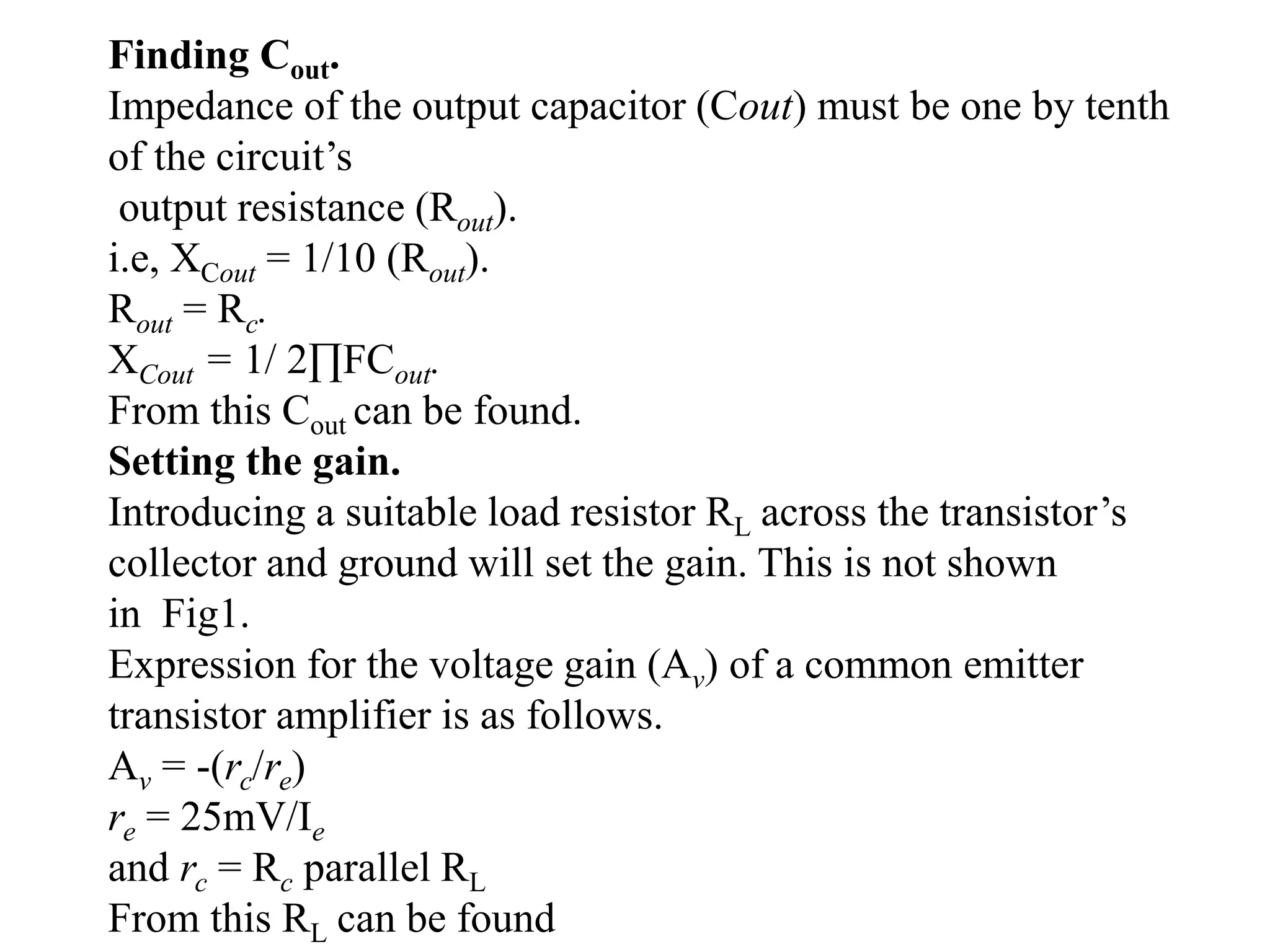 Finding Cout.
Impedance of the output capacitor (Cout) must be one by tenth
of the circuit’s
output resistance (Rout).
i.e, XCout = 1/10 (Rout).
Rout = Rc.
XCout = 1/ 2∏FCout.
From this Cout can be found.
Setting the gain.
Introducing a suitable load resistor RL across the transistor’s
collector and ground will set the gain. This is not shown
in Fig1.
Expression for the voltage gain (Av) of a common emitter
transistor amplifier is as follows.
Av = -(rc/re)
re = 25mV/Ie
and rc = Rc parallel RL
From this RL can be found
 