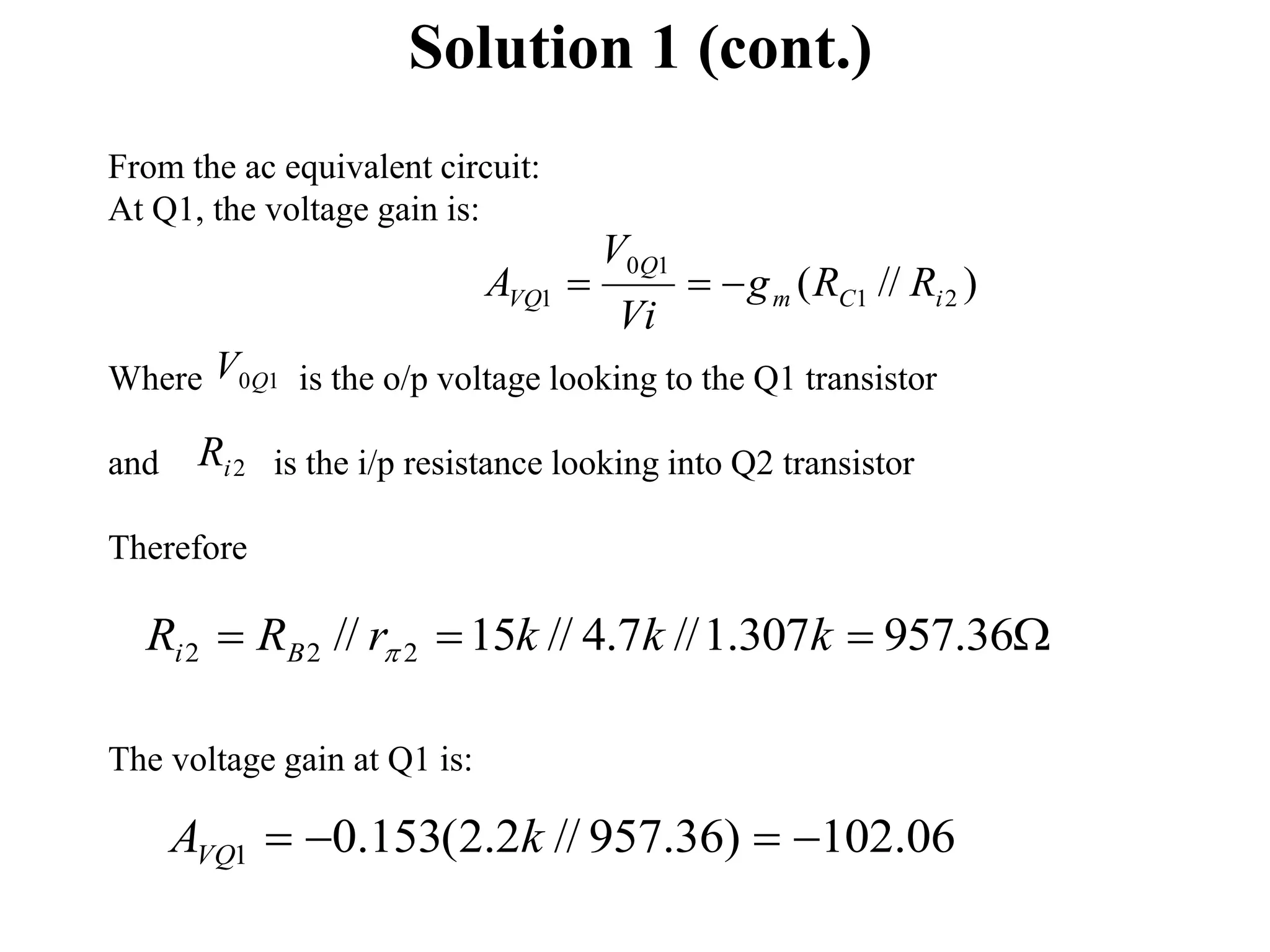 Solution 1 (cont.)
From the ac equivalent circuit:
At Q1, the voltage gain is:
Where is the o/p voltage looking to the Q1 transistor
and is the i/p resistance looking into Q2 transistor
Therefore
The voltage gain at Q1 is:
2
i
R
1
0Q
V
)
//
( 2
1
1
0
1 i
C
m
Q
VQ R
R
g
Vi
V
A 


06
.
102
)
36
.
957
//
2
.
2
(
153
.
0
1 


 k
AVQ



 36
.
957
307
.
1
//
7
.
4
//
15
// 2
2
2 k
k
k
r
R
R B
i 
 