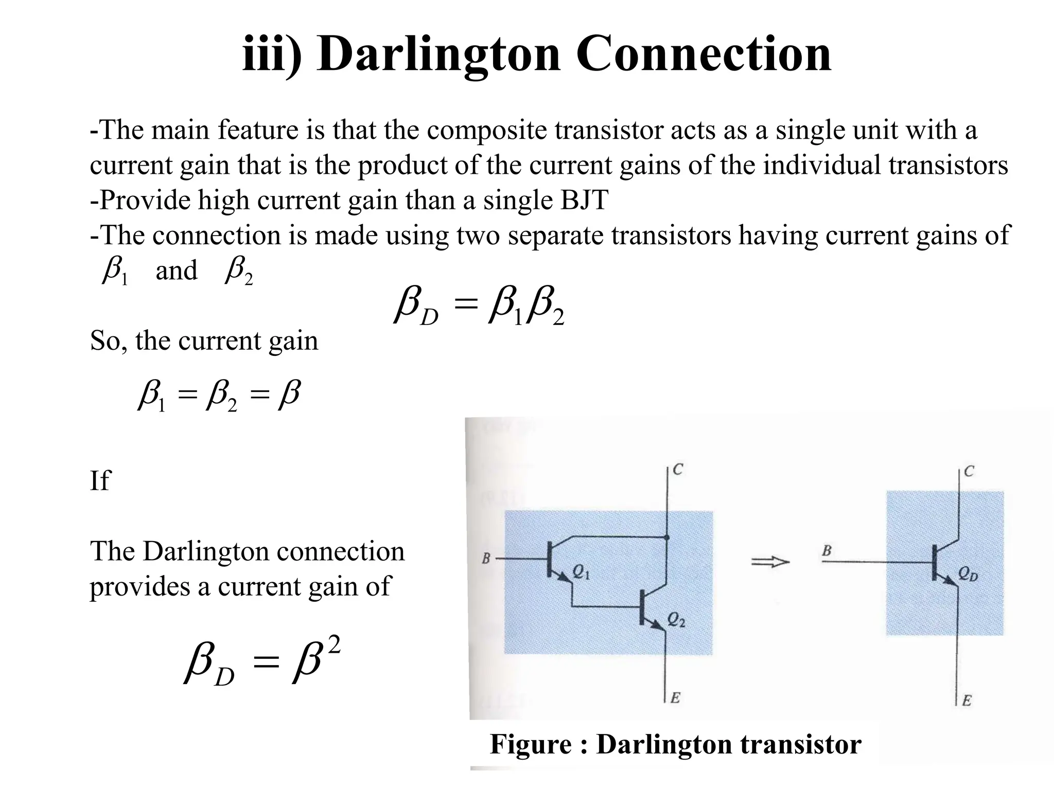 iii) Darlington Connection
-The main feature is that the composite transistor acts as a single unit with a
current gain that is the product of the current gains of the individual transistors
-Provide high current gain than a single BJT
-The connection is made using two separate transistors having current gains of
and
So, the current gain
If
The Darlington connection
provides a current gain of
2
1

 
D
1
 2



 
 2
1
2

 
D
Figure : Darlington transistor
 