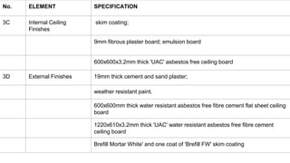 No. ELEMENT SPECIFICATION
3C Internal Ceiling
Finishes
skim coating;
9mm fibrous plaster board; emulsion board
600x600x3.2mm thick 'UAC' asbestos free ceiling board
3D External Finishes 19mm thick cement and sand plaster;
weather resistant paint.
600x600mm thick water resistant asbestos free fibre cement flat sheet ceiling
board
1220x610x3.2mm thick 'UAC' water resistant asbestos free fibre cement
ceiling board
Brefill Mortar White' and one coat of 'Brefill FW' skim coating
 