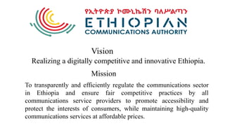 Realizing a digitally competitive and innovative Ethiopia.
Vision
Mission
To transparently and efficiently regulate the communications sector
in Ethiopia and ensure fair competitive practices by all
communications service providers to promote accessibility and
protect the interests of consumers, while maintaining high-quality
communications services at affordable prices.
 