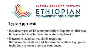 Type Approval
• Regulate types of Telecommunications Equipment that may
be connected to a Telecommunications Network;
• Determine technical standards regarding
Radiocommunications and Telecommunications Equipment
including customer premises equipment.
 