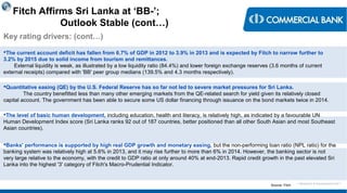 < Research & Development Unit >
Fitch Affirms Sri Lanka at ‘BB-’;
Outlook Stable (cont…)
Key rating drivers: (cont…)
The current account deficit has fallen from 6.7% of GDP in 2012 to 3.9% in 2013 and is expected by Fitch to narrow further to
3.2% by 2015 due to solid income from tourism and remittances.
External liquidity is weak, as illustrated by a low liquidity ratio (84.4%) and lower foreign exchange reserves (3.6 months of current
external receipts) compared with 'BB' peer group medians (139.5% and 4.3 months respectively).
Quantitative easing (QE) by the U.S. Federal Reserve has so far not led to severe market pressures for Sri Lanka.
The country benefitted less than many other emerging markets from the QE-related search for yield given its relatively closed
capital account. The government has been able to secure some US dollar financing through issuance on the bond markets twice in 2014.
The level of basic human development, including education, health and literacy, is relatively high, as indicated by a favourable UN
Human Development Index score (Sri Lanka ranks 92 out of 187 countries, better positioned than all other South Asian and most Southeast
Asian countries).
Banks' performance is supported by high real GDP growth and monetary easing, but the non-performing loan ratio (NPL ratio) for the
banking system was relatively high at 5.6% in 2013, and it may rise further to more than 6% in 2014. However, the banking sector is not
very large relative to the economy, with the credit to GDP ratio at only around 40% at end-2013. Rapid credit growth in the past elevated Sri
Lanka into the highest '3' category of Fitch's Macro-Prudential Indicator.
Source: Fitch
 