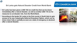 < Research & Development Unit >
 Sri Lanka has been given a USD 102 mn credit line that can be drawn
immediately after a natural disaster, as well as another USD 110 mn for
measures to cut disaster risk, from the World Bank.
 According to the lender Sri Lanka is the first county in South Asia to gain
access to its new Catastrophe Deferred Drawdown Option, which can be
drawn down fully or partially as soon as a state of emergency is declared
after a natural disaster.
Sri Lanka gets Natural Disaster Credit from World Bank
 