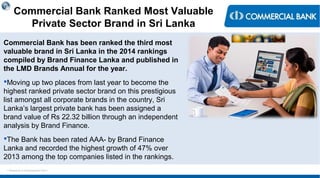 < Research & Development Unit >
Commercial Bank Ranked Most Valuable
Private Sector Brand in Sri Lanka
Commercial Bank has been ranked the third most
valuable brand in Sri Lanka in the 2014 rankings
compiled by Brand Finance Lanka and published in
the LMD Brands Annual for the year.
Moving up two places from last year to become the
highest ranked private sector brand on this prestigious
list amongst all corporate brands in the country, Sri
Lanka’s largest private bank has been assigned a
brand value of Rs 22.32 billion through an independent
analysis by Brand Finance.
The Bank has been rated AAA- by Brand Finance
Lanka and recorded the highest growth of 47% over
2013 among the top companies listed in the rankings.
 