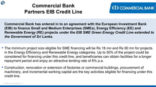 < Research & Development Unit >
Commercial Bank
Partners EIB Credit Line
Commercial Bank has entered in to an agreement with the European Investment Bank
(EIB) to finance Small and Medium Enterprises (SMEs), Energy Efficiency (EE) and
Renewable Energy (RE) projects under the EIB SME Green Energy Credit Line extended to
the Government of Sri Lanka.
 The minimum project size eligible for SME financing will be Rs 18 mn and Rs 90 mn for projects
in the Energy Efficiency and Renewable Energy categories. Up to 50% of the project could be
considered for financing under this credit line, and beneficiaries can obtain facilities for a longer
repayment period and enjoy an attractive lending rate of 8% p.a.
 Construction, renovation or extension of factories or commercial buildings, procurement of
machinery, and incremental working capital are the key activities eligible for financing under this
credit line.
 
