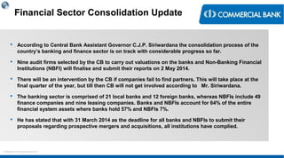 < Research & Development Unit >
Financial Sector Consolidation Update
 According to Central Bank Assistant Governor C.J.P. Siriwardana the consolidation process of the
country’s banking and finance sector is on track with considerable progress so far.
 Nine audit firms selected by the CB to carry out valuations on the banks and Non-Banking Financial
Institutions (NBFI) will finalise and submit their reports on 2 May 2014.
 There will be an intervention by the CB if companies fail to find partners. This will take place at the
final quarter of the year, but till then CB will not get involved according to Mr. Siriwardana.
 The banking sector is comprised of 21 local banks and 12 foreign banks, whereas NBFIs include 49
finance companies and nine leasing companies. Banks and NBFIs account for 64% of the entire
financial system assets where banks hold 57% and NBFIs 7%.
 He has stated that with 31 March 2014 as the deadline for all banks and NBFIs to submit their
proposals regarding prospective mergers and acquisitions, all institutions have complied.
 