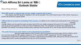 < Research & Development Unit >
Fitch Affirms Sri Lanka at ‘BB-’;
Outlook Stable
Key rating drivers:
Real GDP growth is relatively high and less volatile compared with its peers.
Fitch expects real GDP growth to stabilise in 2014 at the recorded 7.3% in 2013 and to rise to 7.5% in 2015. A pick-up in
tourism will continue to support growth.
Official data do not point to overheating of the economy, as inflation (4.2% in March) and credit growth (4.4% in February)
are low. However,
average inflation over the past five years has been high (6.2%) and volatile compared with peers (5.0% median for the 'BB'
peer group) and the potential for a build-up of future imbalances exists. The authorities' pro-growth bias is illustrated by
persistent "twin deficits" and easing monetary policy measures since December 2012, even at high real GDP growth levels.
The public finances are weak relative to peers despite fiscal consolidation.
Both the budget balance (-5.9% of GDP in 2013) and government debt burden (78.3% of GDP in 2013)
are more than double the 'BB' category medians of -2.7% and 35.9% of GDP, respectively. The 2014 budget signals
commitment to medium-term debt reduction to maintain a gradual fiscal consolidation path, although the process is slow and to
a large extent built on revenue projections that may turn out too optimistic.
Cont…
 