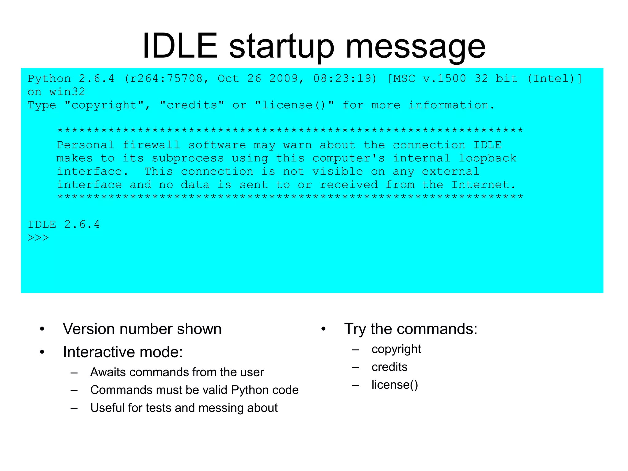 IDLE startup message
Python 2.6.4 (r264:75708, Oct 26 2009, 08:23:19) [MSC v.1500 32 bit (Intel)]
on win32
Type "copyright", "credits" or "license()" for more information.
****************************************************************
Personal firewall software may warn about the connection IDLE
makes to its subprocess using this computer's internal loopback
interface. This connection is not visible on any external
interface and no data is sent to or received from the Internet.
****************************************************************
IDLE 2.6.4
>>>
• Version number shown
• Interactive mode:
– Awaits commands from the user
– Commands must be valid Python code
– Useful for tests and messing about
• Try the commands:
– copyright
– credits
– license()
 