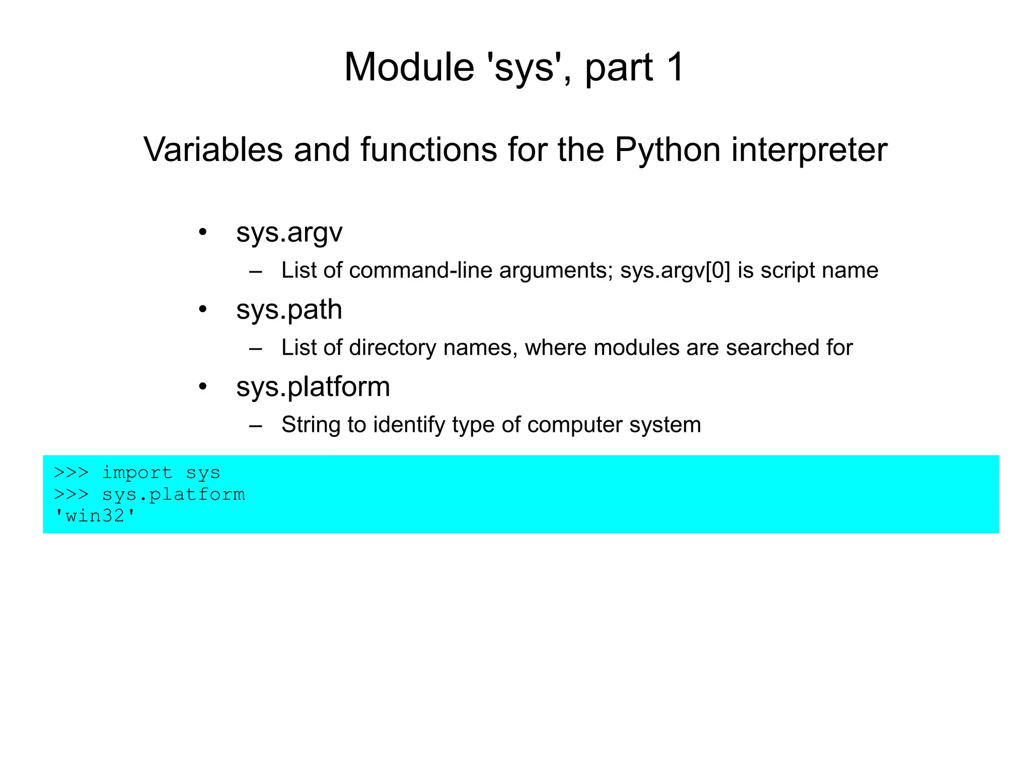 Module 'sys', part 1
• sys.argv
– List of command-line arguments; sys.argv[0] is script name
• sys.path
– List of directory names, where modules are searched for
• sys.platform
– String to identify type of computer system
>>> import sys
>>> sys.platform
'win32'
Variables and functions for the Python interpreter
 