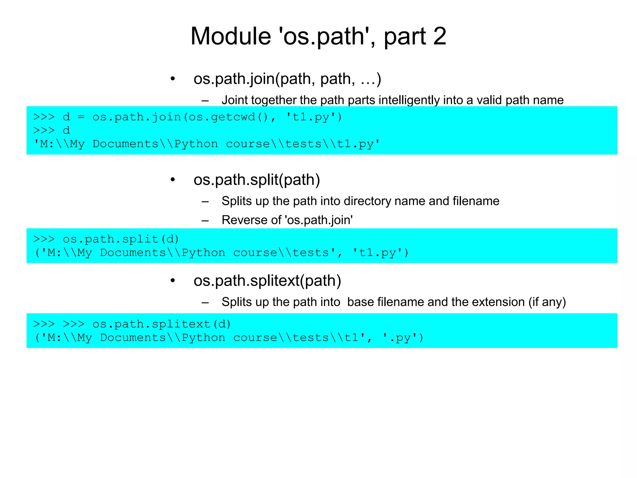 Module 'os.path', part 2
• os.path.join(path, path, …)
– Joint together the path parts intelligently into a valid path name
>>> d = os.path.join(os.getcwd(), 't1.py')
>>> d
'M:My DocumentsPython coursetestst1.py'
• os.path.split(path)
– Splits up the path into directory name and filename
– Reverse of 'os.path.join'
>>> os.path.split(d)
('M:My DocumentsPython coursetests', 't1.py')
• os.path.splitext(path)
– Splits up the path into base filename and the extension (if any)
>>> >>> os.path.splitext(d)
('M:My DocumentsPython coursetestst1', '.py')
 