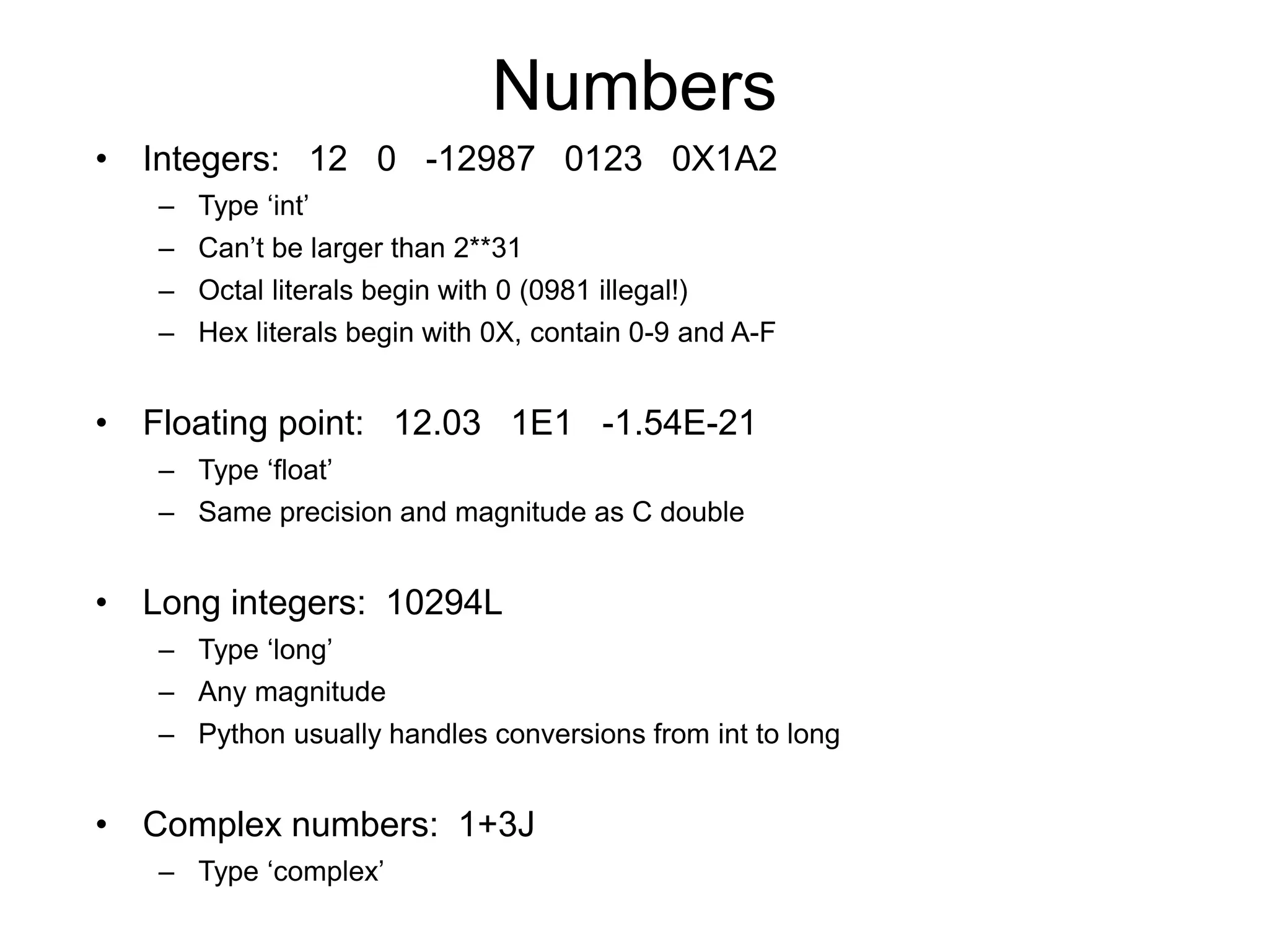 Numbers
• Integers: 12 0 -12987 0123 0X1A2
– Type ‘int’
– Can’t be larger than 2**31
– Octal literals begin with 0 (0981 illegal!)
– Hex literals begin with 0X, contain 0-9 and A-F
• Floating point: 12.03 1E1 -1.54E-21
– Type ‘float’
– Same precision and magnitude as C double
• Long integers: 10294L
– Type ‘long’
– Any magnitude
– Python usually handles conversions from int to long
• Complex numbers: 1+3J
– Type ‘complex’
 
