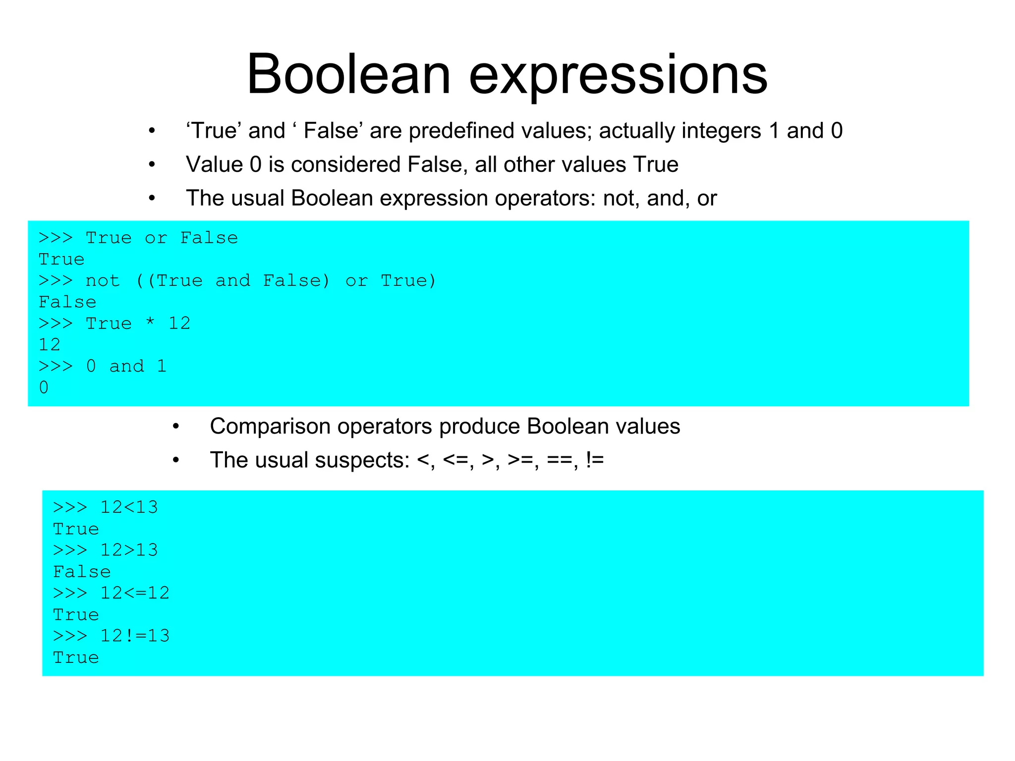 Boolean expressions
• ‘True’ and ‘ False’ are predefined values; actually integers 1 and 0
• Value 0 is considered False, all other values True
• The usual Boolean expression operators: not, and, or
>>> True or False
True
>>> not ((True and False) or True)
False
>>> True * 12
12
>>> 0 and 1
0
• Comparison operators produce Boolean values
• The usual suspects: <, <=, >, >=, ==, !=
>>> 12<13
True
>>> 12>13
False
>>> 12<=12
True
>>> 12!=13
True
 