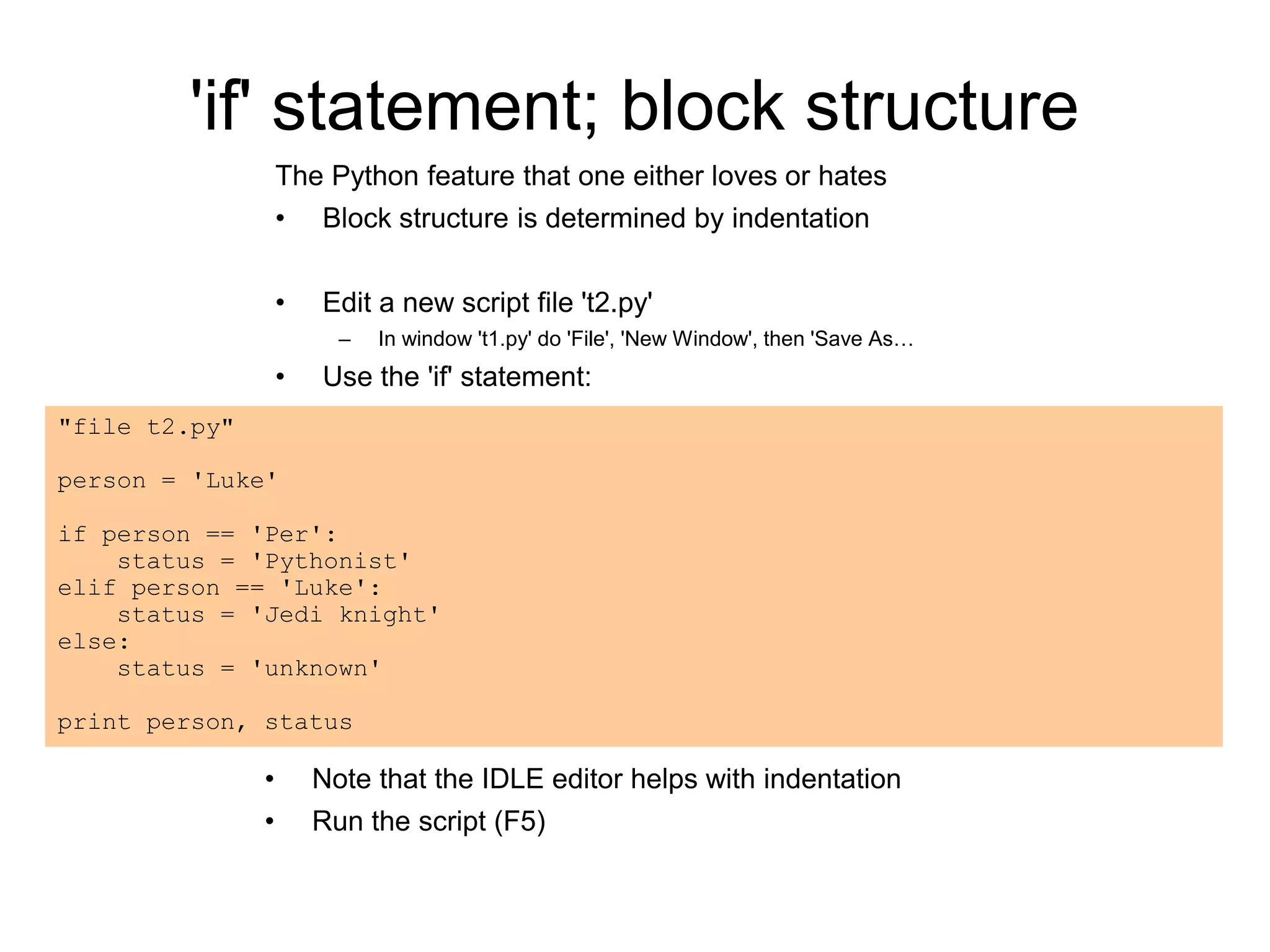 'if' statement; block structure
The Python feature that one either loves or hates
• Block structure is determined by indentation
• Edit a new script file 't2.py'
– In window 't1.py' do 'File', 'New Window', then 'Save As…
• Use the 'if' statement:
• Note that the IDLE editor helps with indentation
• Run the script (F5)
"file t2.py"
person = 'Luke'
if person == 'Per':
status = 'Pythonist'
elif person == 'Luke':
status = 'Jedi knight'
else:
status = 'unknown'
print person, status
 