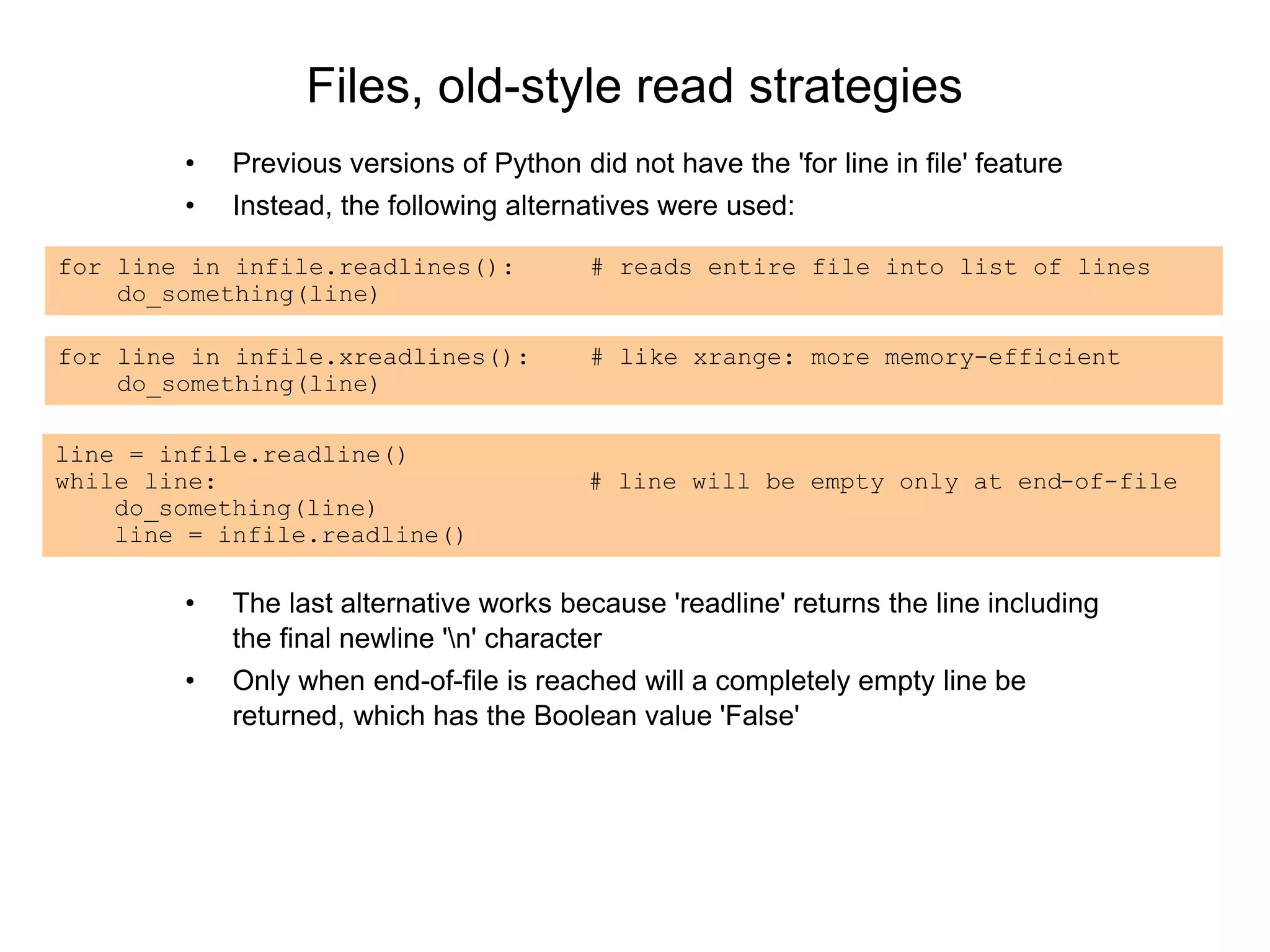 Files, old-style read strategies
• Previous versions of Python did not have the 'for line in file' feature
• Instead, the following alternatives were used:
for line in infile.readlines(): # reads entire file into list of lines
do_something(line)
for line in infile.xreadlines(): # like xrange: more memory-efficient
do_something(line)
line = infile.readline()
while line: # line will be empty only at end-of-file
do_something(line)
line = infile.readline()
• The last alternative works because 'readline' returns the line including
the final newline 'n' character
• Only when end-of-file is reached will a completely empty line be
returned, which has the Boolean value 'False'
 