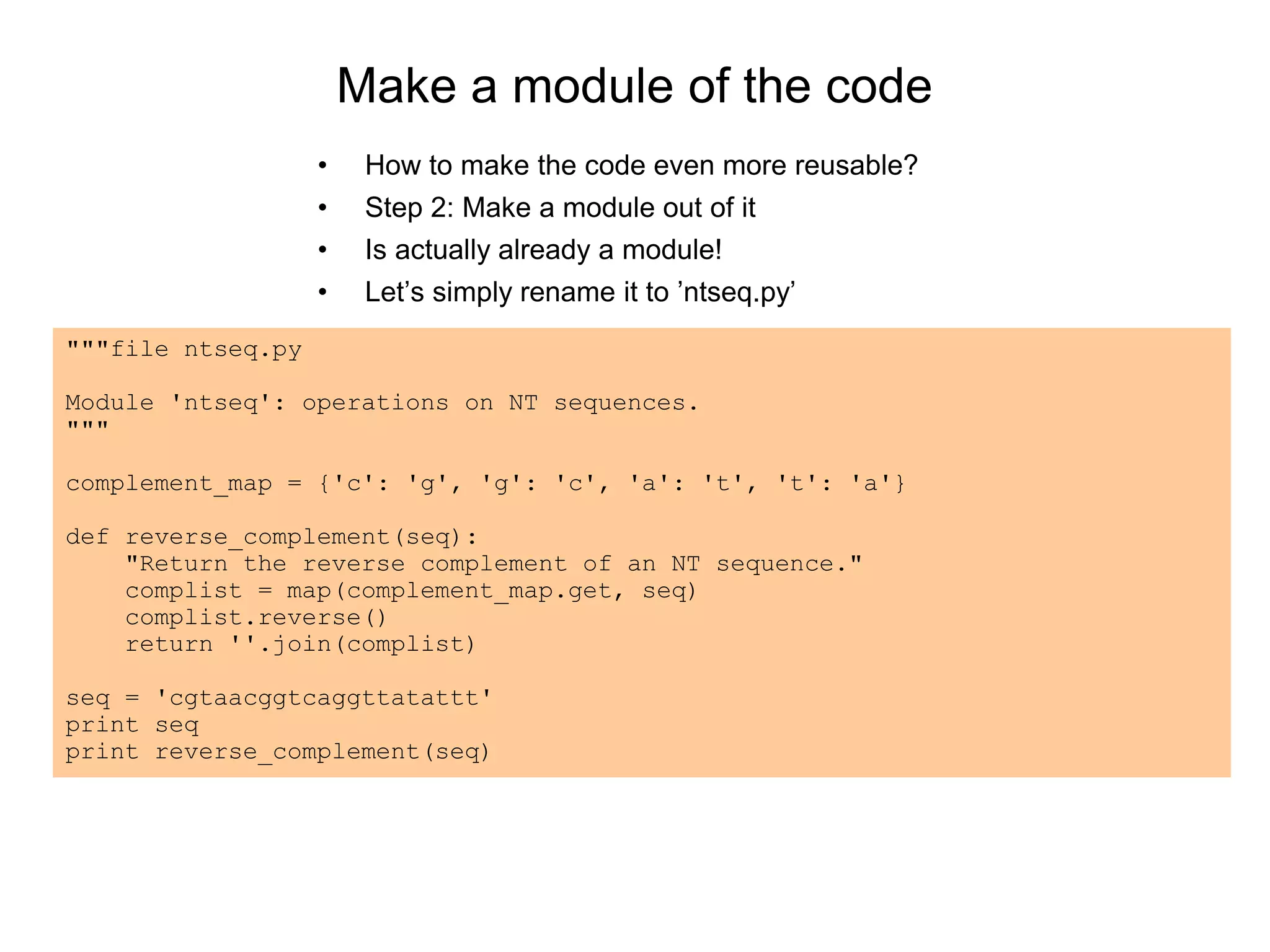 Make a module of the code
• How to make the code even more reusable?
• Step 2: Make a module out of it
• Is actually already a module!
• Let’s simply rename it to ’ntseq.py’
"""file ntseq.py
Module 'ntseq': operations on NT sequences.
"""
complement_map = {'c': 'g', 'g': 'c', 'a': 't', 't': 'a'}
def reverse_complement(seq):
"Return the reverse complement of an NT sequence."
complist = map(complement_map.get, seq)
complist.reverse()
return ''.join(complist)
seq = 'cgtaacggtcaggttatattt'
print seq
print reverse_complement(seq)
 