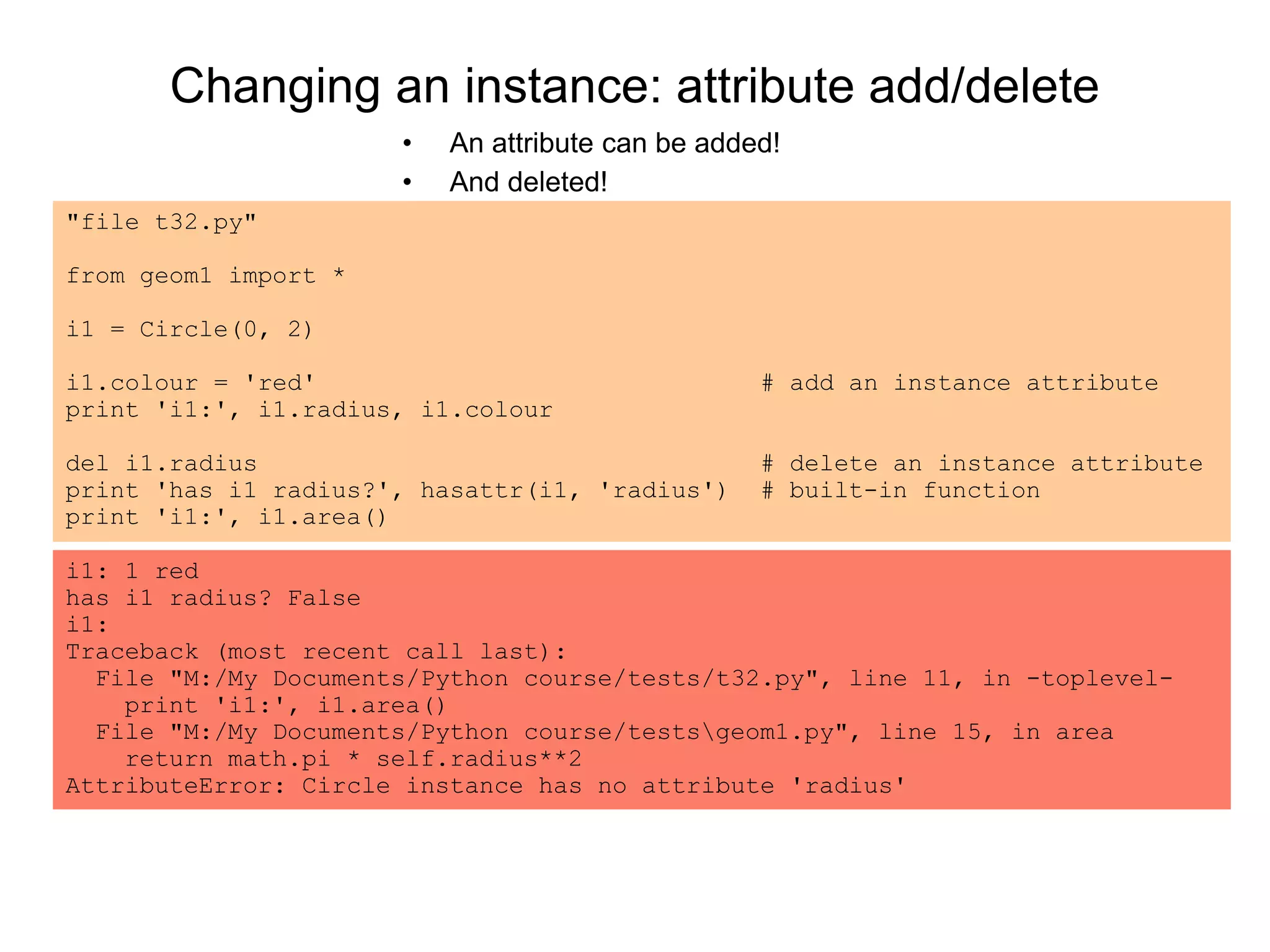 Changing an instance: attribute add/delete
• An attribute can be added!
• And deleted!
"file t32.py"
from geom1 import *
i1 = Circle(0, 2)
i1.colour = 'red' # add an instance attribute
print 'i1:', i1.radius, i1.colour
del i1.radius # delete an instance attribute
print 'has i1 radius?', hasattr(i1, 'radius') # built-in function
print 'i1:', i1.area()
i1: 1 red
has i1 radius? False
i1:
Traceback (most recent call last):
File "M:/My Documents/Python course/tests/t32.py", line 11, in -toplevel-
print 'i1:', i1.area()
File "M:/My Documents/Python course/testsgeom1.py", line 15, in area
return math.pi * self.radius**2
AttributeError: Circle instance has no attribute 'radius'
 