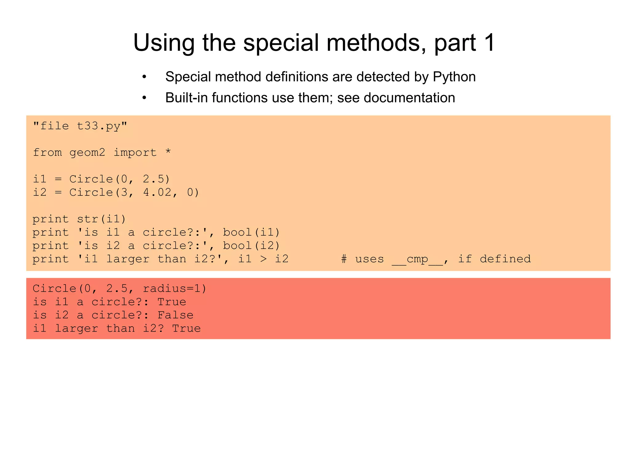 Using the special methods, part 1
• Special method definitions are detected by Python
• Built-in functions use them; see documentation
"file t33.py"
from geom2 import *
i1 = Circle(0, 2.5)
i2 = Circle(3, 4.02, 0)
print str(i1)
print 'is i1 a circle?:', bool(i1)
print 'is i2 a circle?:', bool(i2)
print 'i1 larger than i2?', i1 > i2 # uses __cmp__, if defined
Circle(0, 2.5, radius=1)
is i1 a circle?: True
is i2 a circle?: False
i1 larger than i2? True
 