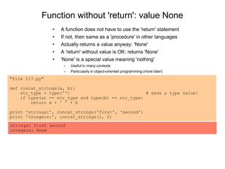Function without 'return': value None
• A function does not have to use the 'return' statement
• If not, then same as a 'procedure' in other languages
• Actually returns a value anyway: 'None'
• A 'return' without value is OK: returns 'None'
• 'None' is a special value meaning 'nothing'
– Useful in many contexts
– Particularly in object-oriented programming (more later)
"file t17.py"
def concat_strings(a, b):
str_type = type('') # save a type value!
if type(a) == str_type and type(b) == str_type:
return a + ' ' + b
print 'strings:', concat_strings('first', 'second')
print 'integers:', concat_strings(1, 2)
strings: first second
integers: None
 