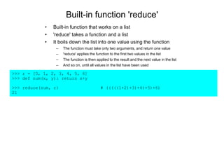Built-in function 'reduce'
>>> r = [0, 1, 2, 3, 4, 5, 6]
>>> def sum(x, y): return x+y
>>> reduce(sum, r) # (((((1+2)+3)+4)+5)+6)
21
• Built-in function that works on a list
• 'reduce' takes a function and a list
• It boils down the list into one value using the function
– The function must take only two arguments, and return one value
– 'reduce' applies the function to the first two values in the list
– The function is then applied to the result and the next value in the list
– And so on, until all values in the list have been used
 