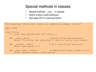 Special methods in classes
• Special methods '__xxx__' in classes
• Define custom-made behaviour
• See page 327 in 'Learning Python'
"file geom2.py: Module with classes for geometrical shapes, 2nd try"
import math
class Circle:
# ...some code removed here, for clarity...
def __repr__(self): # better string representation
return "Circle(%g, %g, radius=%g)" % (self.x, self.y, self.radius)
def __nonzero__(self): # is a true circle? else point
return self.radius != 0
def __cmp__(self, other): # compare with other: larger or not?
return cmp(self.radius, other.radius)
 