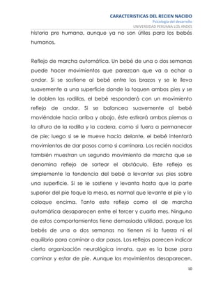 CARACTERISTICAS DEL RECIEN NACIDO
Psicología del desarrollo
UNIVERSIDAD PERUANA LOS ANDES
10
historia pre humana, aunque ya no son útiles para los bebés
humanos.
Reflejo de marcha automática. Un bebé de una o dos semanas
puede hacer movimientos que parezcan que va a echar a
andar. Si se sostiene al bebé entre los brazos y se le lleva
suavemente a una superficie donde la toquen ambos pies y se
le doblen las rodillas, el bebé responderá con un movimiento
reflejo de andar. Si se balancea suavemente al bebé
moviéndole hacia arriba y abajo, éste estirará ambas piernas a
la altura de la rodilla y la cadera, como si fuera a permanecer
de pie; luego si se le mueve hacia delante, el bebé intentará
movimientos de dar pasos como si caminara. Los recién nacidos
también muestran un segundo movimiento de marcha que se
denomina reflejo de sortear el obstáculo. Este reflejo es
simplemente la tendencia del bebé a levantar sus pies sobre
una superficie. Si se le sostiene y levanta hasta que la parte
superior del pie toque la mesa, es normal que levante el pie y lo
coloque encima. Tanto este reflejo como el de marcha
automática desaparecen entre el tercer y cuarto mes. Ninguno
de estos comportamientos tiene demasiada utilidad, porque los
bebés de una o dos semanas no tienen ni la fuerza ni el
equilibrio para caminar o dar pasos. Los reflejos parecen indicar
cierta organización neurológica innata, que es la base para
caminar y estar de pie. Aunque los movimientos desaparecen,
 