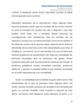 CARACTERISTICAS DEL RECIEN NACIDO
Psicología del desarrollo
UNIVERSIDAD PERUANA LOS ANDES
11
vuelven a aparecer como actos voluntarios cuando el bebé
está preparado para caminar.
Desarrollo temprano de la percepción. Hace algunos años,
muchas personas creían que los sentidos de los recién nacidos
no eran funcionales (no podían ver, oler o degustar y que sólo
podían sentir dolor, frío y hambre) Desde entonces las
investigaciones han establecido que los sentidos de los
neonatos, aunque no con tanta precisión como en los adultos, sí
les informan acerca de lo que les rodea. Algunos de los sistemas
sensoriales de los neonatos están más desarrollados que otros. Si
el bebé se “concentra” en un solo sentido a la vez, no tiene que
resolver problemas de ajustamiento de todas las variedades de
estímulos sensoriales que se producen de golpe. Ahora
podemos descubrir qué acontecimientos externos les influyen. Si
podemos establecer niveles sensoriales normales, podremos
detectar y ayudar a aquellos bebés cuyos sistemas sensoriales
no se estén desarrollando con normalidad.
Gusto. La sensibilidad de los bebés al gusto está mucho más
desarrollada de lo que se pensaba hace algunos años. Los
recién nacidos también parecen ser sensibles a la intensidad del
gusto. La succión también varía cuando la solución es más
dulce: succionan más despacio, para saborear el dulce, y su
 