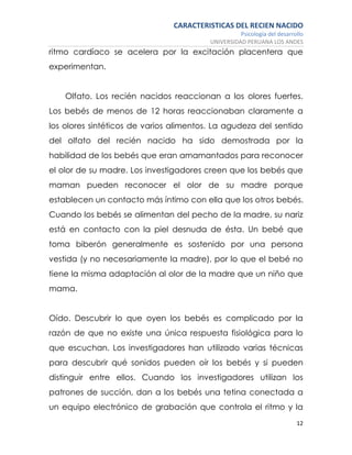 CARACTERISTICAS DEL RECIEN NACIDO
Psicología del desarrollo
UNIVERSIDAD PERUANA LOS ANDES
12
ritmo cardíaco se acelera por la excitación placentera que
experimentan.
Olfato. Los recién nacidos reaccionan a los olores fuertes.
Los bebés de menos de 12 horas reaccionaban claramente a
los olores sintéticos de varios alimentos. La agudeza del sentido
del olfato del recién nacido ha sido demostrada por la
habilidad de los bebés que eran amamantados para reconocer
el olor de su madre. Los investigadores creen que los bebés que
maman pueden reconocer el olor de su madre porque
establecen un contacto más íntimo con ella que los otros bebés.
Cuando los bebés se alimentan del pecho de la madre, su nariz
está en contacto con la piel desnuda de ésta. Un bebé que
toma biberón generalmente es sostenido por una persona
vestida (y no necesariamente la madre), por lo que el bebé no
tiene la misma adaptación al olor de la madre que un niño que
mama.
Oído. Descubrir lo que oyen los bebés es complicado por la
razón de que no existe una única respuesta fisiológica para lo
que escuchan. Los investigadores han utilizado varias técnicas
para descubrir qué sonidos pueden oír los bebés y si pueden
distinguir entre ellos. Cuando los investigadores utilizan los
patrones de succión, dan a los bebés una tetina conectada a
un equipo electrónico de grabación que controla el ritmo y la
 