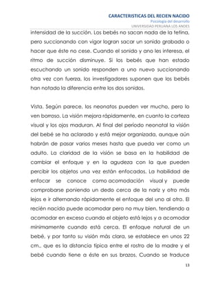CARACTERISTICAS DEL RECIEN NACIDO
Psicología del desarrollo
UNIVERSIDAD PERUANA LOS ANDES
13
intensidad de la succión. Los bebés no sacan nada de la tetina,
pero succionando con vigor logran sacar un sonido grabado o
hacer que éste no cese. Cuando el sonido y ano les interesa, el
ritmo de succión disminuye. Si los bebés que han estado
escuchando un sonido responden a uno nuevo succionando
otra vez con fuerza, los investigadores suponen que los bebés
han notado la diferencia entre los dos sonidos.
Vista. Según parece, los neonatos pueden ver mucho, pero lo
ven borroso. La visión mejora rápidamente, en cuanto la corteza
visual y los ojos maduran. Al final del período neonatal la visión
del bebé se ha aclarado y está mejor organizada, aunque aún
habrán de pasar varios meses hasta que pueda ver como un
adulto. La claridad de la visión se basa en la habilidad de
cambiar el enfoque y en la agudeza con la que pueden
percibir los objetos una vez están enfocados. La habilidad de
enfocar se conoce como acomodación visual y puede
comprobarse poniendo un dedo cerca de la nariz y otro más
lejos e ir alternando rápidamente el enfoque del uno al otro. El
recién nacido puede acomodar pero no muy bien, tendiendo a
acomodar en exceso cuando el objeto está lejos y a acomodar
mínimamente cuando está cerca. El enfoque natural de un
bebé, y por tanto su visión más clara, se establece en unos 22
cm., que es la distancia típica entre el rostro de la madre y el
bebé cuando tiene a éste en sus brazos. Cuando se traduce
 
