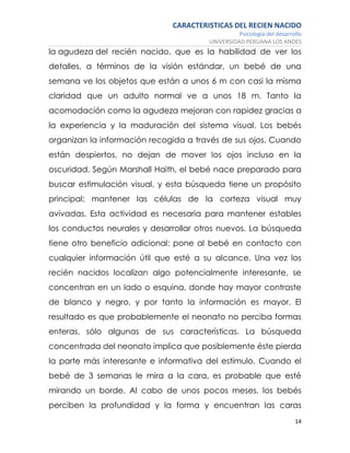 CARACTERISTICAS DEL RECIEN NACIDO
Psicología del desarrollo
UNIVERSIDAD PERUANA LOS ANDES
14
la agudeza del recién nacido, que es la habilidad de ver los
detalles, a términos de la visión estándar, un bebé de una
semana ve los objetos que están a unos 6 m con casi la misma
claridad que un adulto normal ve a unos 18 m. Tanto la
acomodación como la agudeza mejoran con rapidez gracias a
la experiencia y la maduración del sistema visual. Los bebés
organizan la información recogida a través de sus ojos. Cuando
están despiertos, no dejan de mover los ojos incluso en la
oscuridad. Según Marshall Haith, el bebé nace preparado para
buscar estimulación visual, y esta búsqueda tiene un propósito
principal: mantener las células de la corteza visual muy
avivadas. Esta actividad es necesaria para mantener estables
los conductos neurales y desarrollar otros nuevos. La búsqueda
tiene otro beneficio adicional: pone al bebé en contacto con
cualquier información útil que esté a su alcance. Una vez los
recién nacidos localizan algo potencialmente interesante, se
concentran en un lado o esquina, donde hay mayor contraste
de blanco y negro, y por tanto la información es mayor. El
resultado es que probablemente el neonato no perciba formas
enteras, sólo algunas de sus características. La búsqueda
concentrada del neonato implica que posiblemente éste pierda
la parte más interesante e informativa del estímulo. Cuando el
bebé de 3 semanas le mira a la cara, es probable que esté
mirando un borde. Al cabo de unos pocos meses, los bebés
perciben la profundidad y la forma y encuentran las caras
 